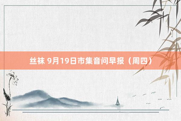 丝袜 9月19日市集音问早报（周四）