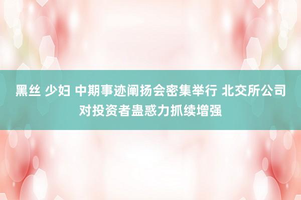 黑丝 少妇 中期事迹阐扬会密集举行 北交所公司对投资者蛊惑力抓续增强