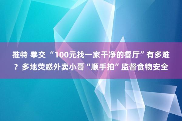 推特 拳交 “100元找一家干净的餐厅”有多难？多地荧惑外卖小哥“顺手拍”监督食物安全