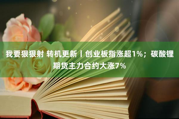 我要狠狠射 转机更新丨创业板指涨超1%；碳酸锂期货主力合约大涨7%