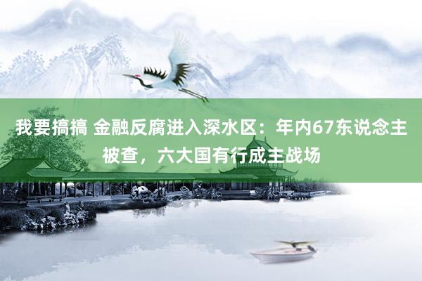 我要搞搞 金融反腐进入深水区：年内67东说念主被查，六大国有行成主战场