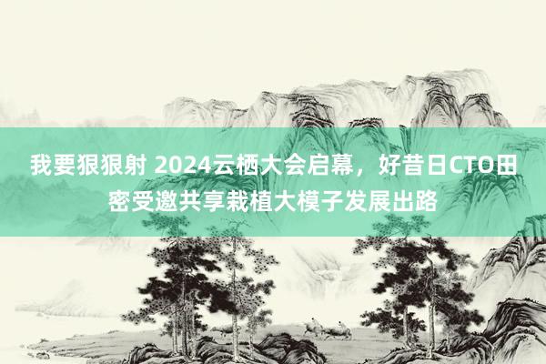 我要狠狠射 2024云栖大会启幕，好昔日CTO田密受邀共享栽植大模子发展出路