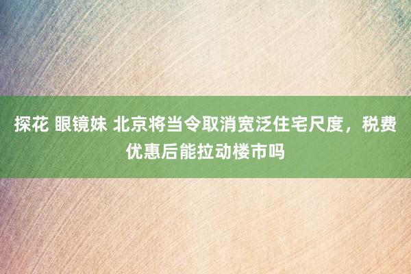 探花 眼镜妹 北京将当令取消宽泛住宅尺度，税费优惠后能拉动楼市吗