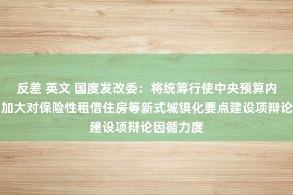 反差 英文 国度发改委：将统筹行使中央预算内投资等，加大对保险性租借住房等新式城镇化要点建设项辩论因循力度