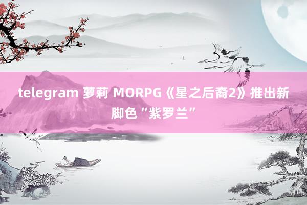 telegram 萝莉 MORPG《星之后裔2》推出新脚色“紫罗兰”