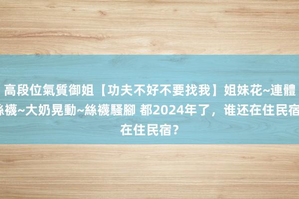 高段位氣質御姐【功夫不好不要找我】姐妹花~連體絲襪~大奶晃動~絲襪騷腳 都2024年了，谁还在住民宿？