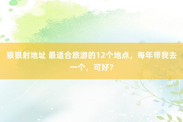 狠狠射地址 最适合旅游的12个地点，每年带我去一个，可好？