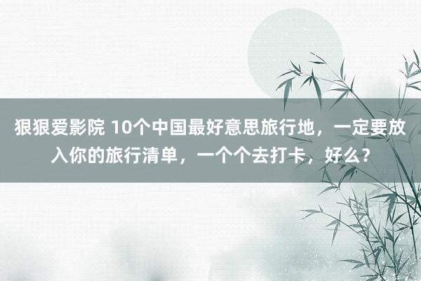 狠狠爱影院 10个中国最好意思旅行地，一定要放入你的旅行清单，一个个去打卡，好么？