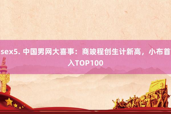 sex5. 中国男网大喜事：商竣程创生计新高，小布首入TOP100