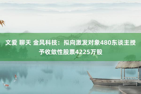 文爱 聊天 金风科技：拟向激发对象480东谈主授予收敛性股票4225万股