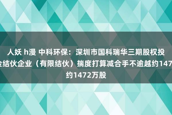 人妖 h漫 中科环保：深圳市国科瑞华三期股权投资基金结伙企业（有限结伙）揣度打算减合手不逾越约1472万股