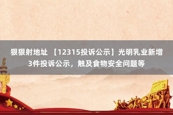 狠狠射地址 【12315投诉公示】光明乳业新增3件投诉公示，触及食物安全问题等