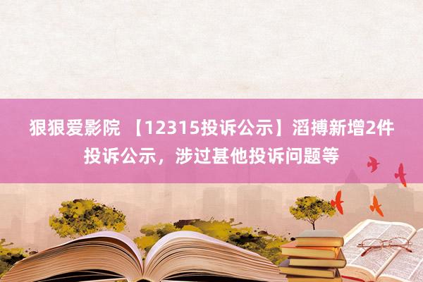 狠狠爱影院 【12315投诉公示】滔搏新增2件投诉公示，涉过甚他投诉问题等