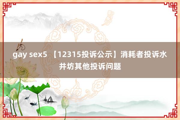 gay sex5 【12315投诉公示】消耗者投诉水井坊其他投诉问题