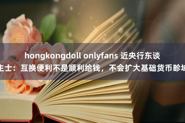 hongkongdoll onlyfans 近央行东谈主士：互换便利不是顺利给钱，不会扩大基础货币畛域