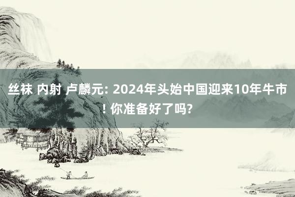 丝袜 内射 卢麟元: 2024年头始中国迎来10年牛市! 你准备好了吗?