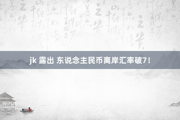 jk 露出 东说念主民币离岸汇率破7！