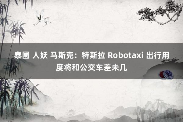 泰國 人妖 马斯克：特斯拉 Robotaxi 出行用度将和公交车差未几