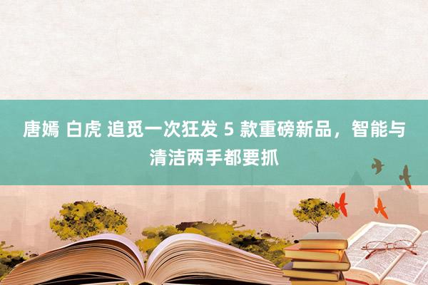 唐嫣 白虎 追觅一次狂发 5 款重磅新品，智能与清洁两手都要抓