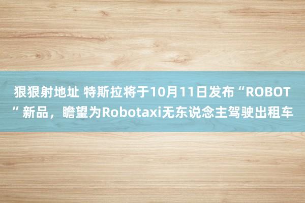 狠狠射地址 特斯拉将于10月11日发布“ROBOT”新品，瞻望为Robotaxi无东说念主驾驶出租车