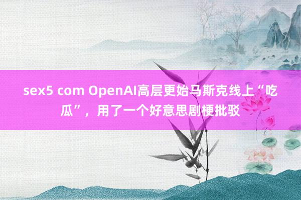 sex5 com OpenAI高层更始马斯克线上“吃瓜”，用了一个好意思剧梗批驳