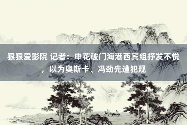 狠狠爱影院 记者：申花破门海港西宾组抒发不悦，以为奥斯卡、冯劲先遭犯规