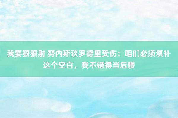 我要狠狠射 努内斯谈罗德里受伤：咱们必须填补这个空白，我不错得当后腰