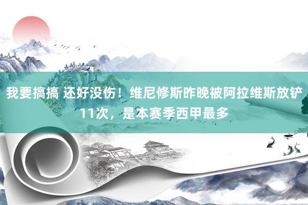 我要搞搞 还好没伤！维尼修斯昨晚被阿拉维斯放铲11次，是本赛季西甲最多