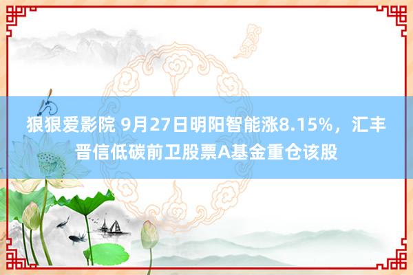 狠狠爱影院 9月27日明阳智能涨8.15%，汇丰晋信低碳前卫股票A基金重仓该股