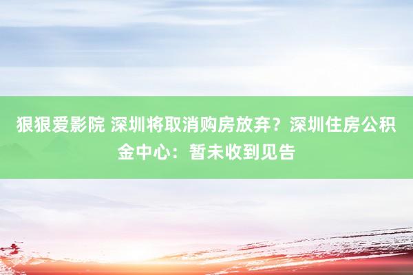 狠狠爱影院 深圳将取消购房放弃？深圳住房公积金中心：暂未收到见告