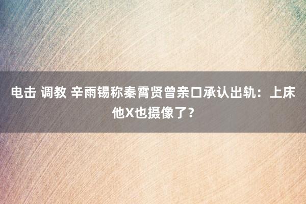 电击 调教 辛雨锡称秦霄贤曾亲口承认出轨：上床他X也摄像了？