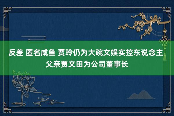 反差 匿名咸鱼 贾玲仍为大碗文娱实控东说念主 父亲贾文田为公司董事长