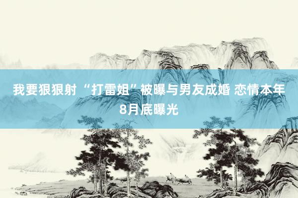 我要狠狠射 “打雷姐”被曝与男友成婚 恋情本年8月底曝光