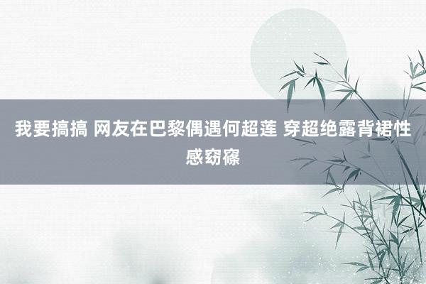 我要搞搞 网友在巴黎偶遇何超莲 穿超绝露背裙性感窈窱