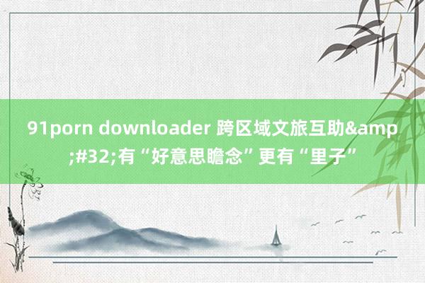 91porn downloader 跨区域文旅互助&#32;有“好意思瞻念”更有“里子”