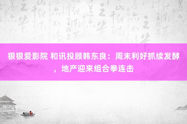 狠狠爱影院 和讯投顾韩东良：周末利好抓续发酵，地产迎来组合拳连击