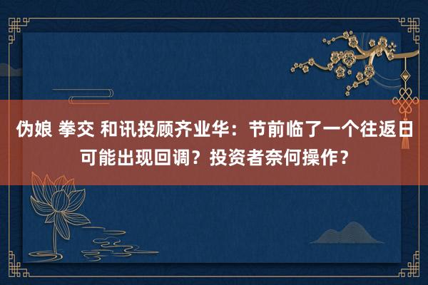 伪娘 拳交 和讯投顾齐业华：节前临了一个往返日可能出现回调？投资者奈何操作？