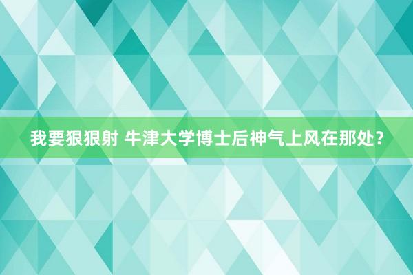 我要狠狠射 牛津大学博士后神气上风在那处？