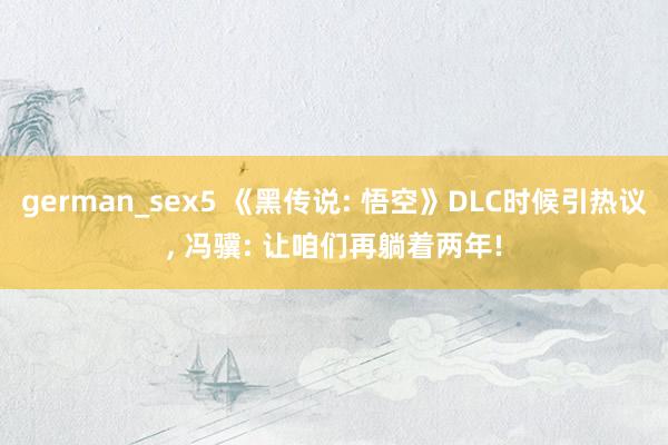 german_sex5 《黑传说: 悟空》DLC时候引热议， 冯骥: 让咱们再躺着两年!