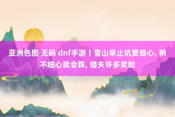 亚洲色图 无码 dnf手游丨雪山举止坑要细心， 稍不细心就会踩， 错失许多奖励