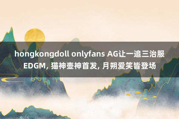 hongkongdoll onlyfans AG让一追三治服EDGM， 猫神壶神首发， 月朔爱笑皆登场