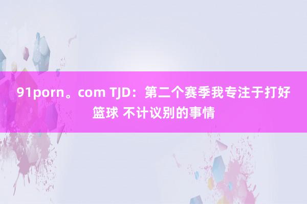 91porn。com TJD：第二个赛季我专注于打好篮球 不计议别的事情