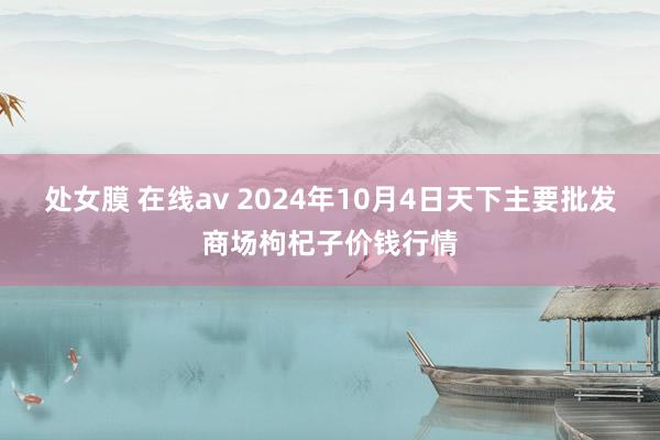 处女膜 在线av 2024年10月4日天下主要批发商场枸杞子价钱行情