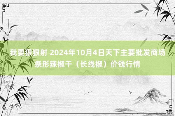 我要狠狠射 2024年10月4日天下主要批发商场条形辣椒干（长线椒）价钱行情