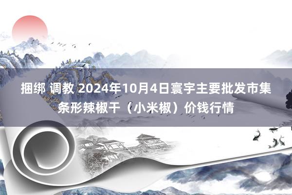 捆绑 调教 2024年10月4日寰宇主要批发市集条形辣椒干（小米椒）价钱行情