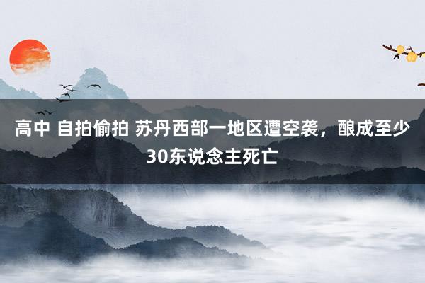 高中 自拍偷拍 苏丹西部一地区遭空袭，酿成至少30东说念主死亡