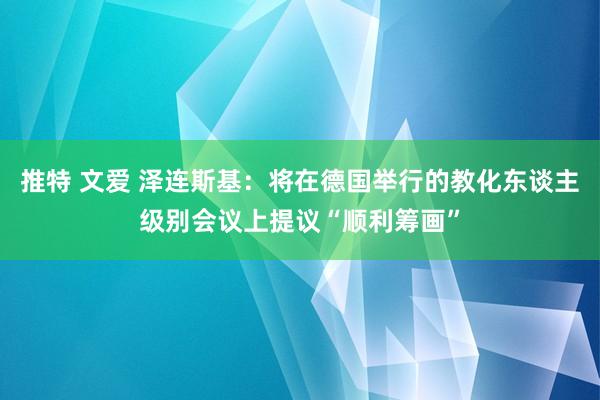 推特 文爱 泽连斯基：将在德国举行的教化东谈主级别会议上提议“顺利筹画”