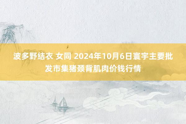 波多野结衣 女同 2024年10月6日寰宇主要批发市集猪颈背肌肉价钱行情