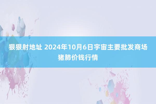 狠狠射地址 2024年10月6日宇宙主要批发商场猪肺价钱行情