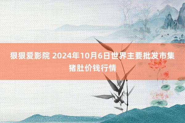 狠狠爱影院 2024年10月6日世界主要批发市集猪肚价钱行情